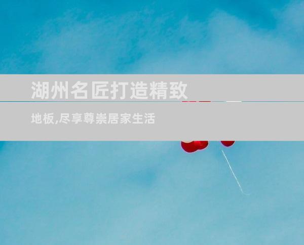 湖州名匠打造精致地板,尽享尊崇居家生活