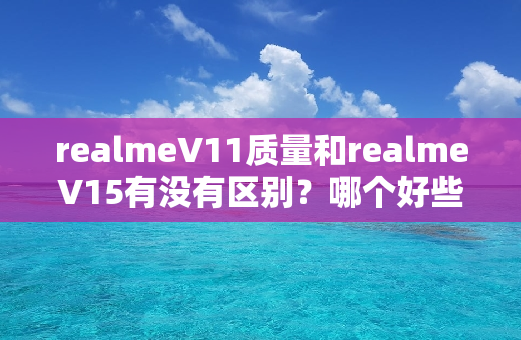 realmeV11质量和realmeV15有没有区别？哪个好些？优缺点内幕透露