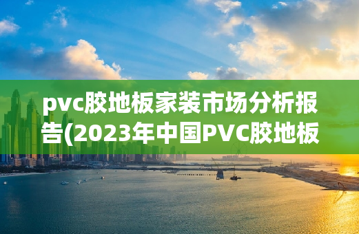 pvc胶地板家装市场分析报告(2023年中国PVC胶地板家装市场深度分析与趋势预测)