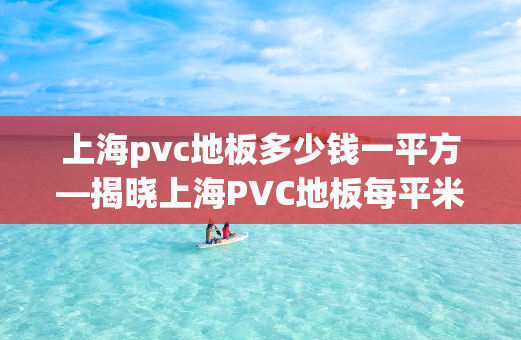上海pvc地板多少钱一平方—揭晓上海PVC地板每平米价格之谜