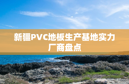 新疆PVC地板生产基地实力厂商盘点