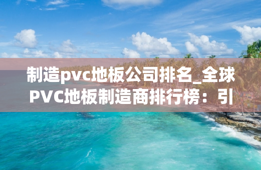 制造pvc地板公司排名_全球PVC地板制造商排行榜：引领行业风潮
