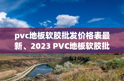 pvc地板软胶批发价格表最新、2023 PVC地板软胶批发最新价格清单