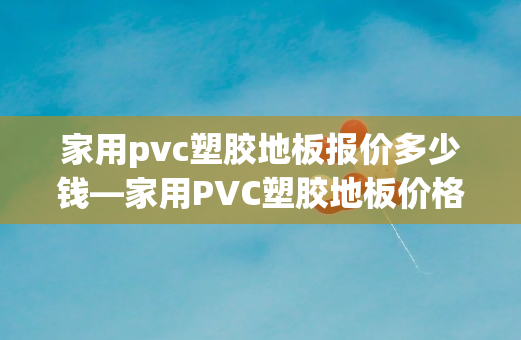 家用pvc塑胶地板报价多少钱—家用PVC塑胶地板价格指南：按面积和类型详细解读