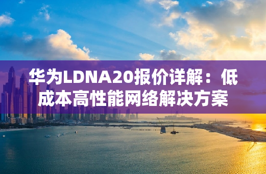 华为LDNA20报价详解：低成本高性能网络解决方案