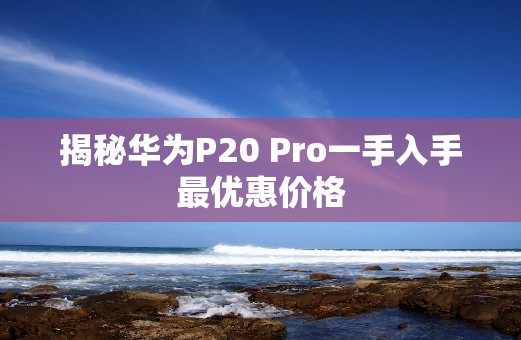 揭秘华为P20 Pro一手入手最优惠价格