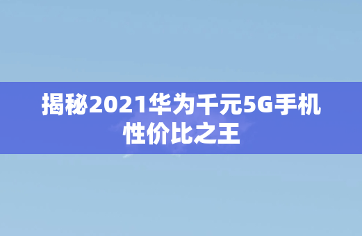 揭秘2021华为千元5G手机性价比之王