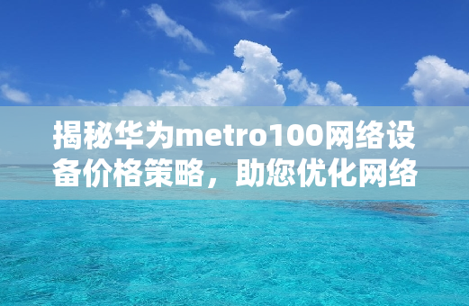 揭秘华为metro100网络设备价格策略，助您优化网络预算