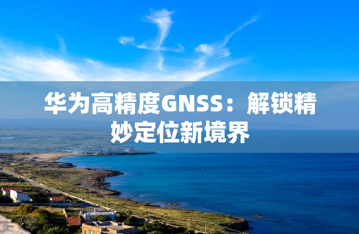 华为高精度GNSS：解锁精妙定位新境界