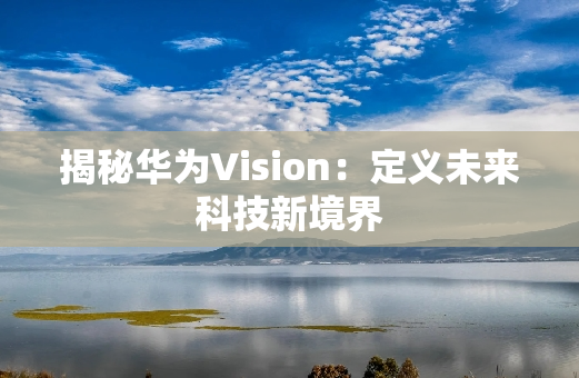 揭秘华为Vision：定义未来科技新境界