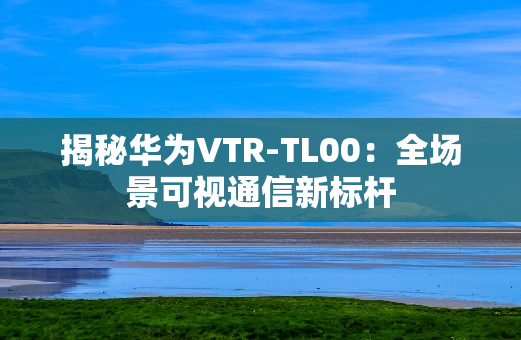 揭秘华为VTR-TL00：全场景可视通信新标杆