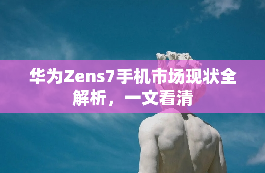 华为Zens7手机市场现状全解析，一文看清