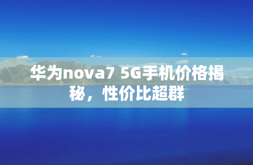 华为nova7 5G手机价格揭秘，性价比超群