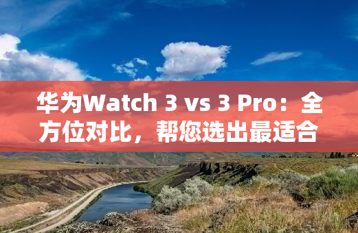 华为Watch 3 vs 3 Pro：全方位对比，帮您选出最适合自己的智能手表