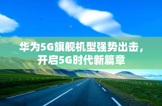 华为5G旗舰机型强势出击，开启5G时代新篇章