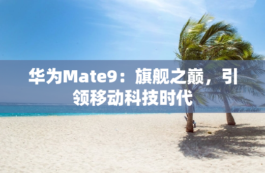 华为Mate9：旗舰之巅，引领移动科技时代