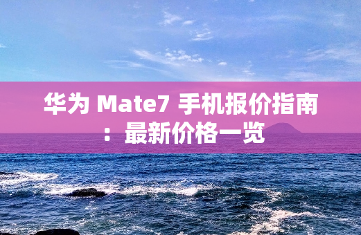 华为 Mate7 手机报价指南：最新价格一览