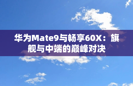 华为Mate9与畅享60X：旗舰与中端的**对决