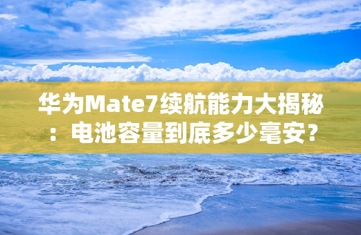 华为Mate7续航能力大揭秘：电池容量到底多少毫安？