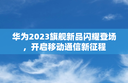 华为2023旗舰新品闪耀登场，开启移动通信新征程