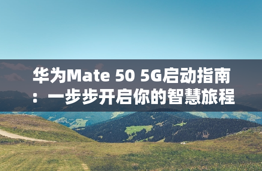 华为Mate 50 5G启动指南：一步步开启你的智慧旅程