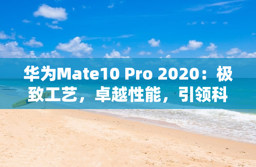 华为Mate10 Pro 2020：极致工艺，卓越性能，引领科技潮流