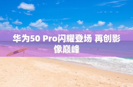 华为50 Pro闪耀登场 再创影像**