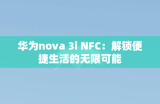 华为nova 3i NFC：解锁便捷生活的无限可能