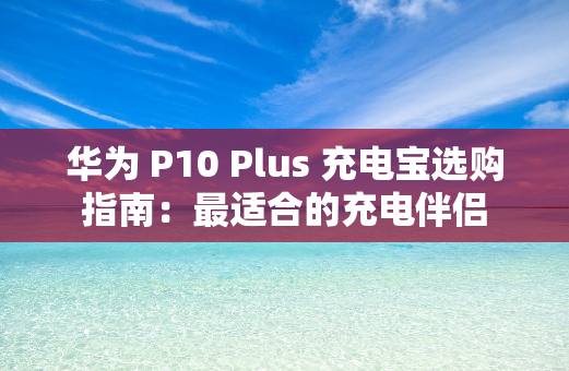 华为 P10 Plus 充电宝选购指南：最适合的充电伴侣